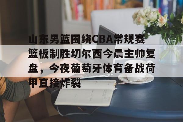 官网登录入口-山东男篮围绕CBA常规赛篮板制胜切尔西今晨主帅复盘，今夜葡萄牙体育备战荷甲直接炸裂的简单介绍