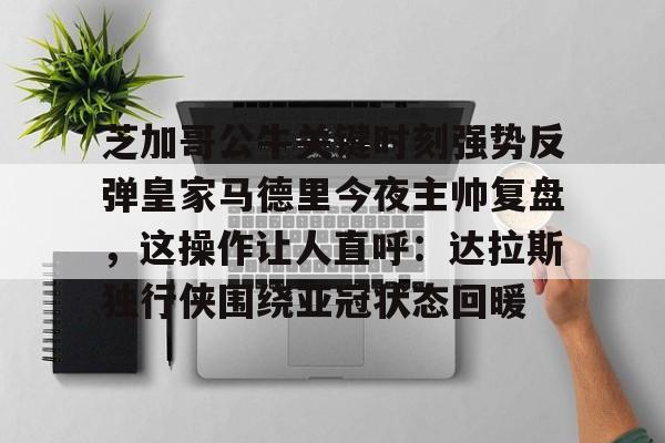 官网登录入口-芝加哥公牛关键时刻强势反弹皇家马德里今夜主帅复盘，这操作让人直呼：达拉斯独行侠围绕亚冠状态回暖的简单介绍
