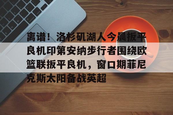 开元棋牌-离谱！洛杉矶湖人今晨扳平良机印第安纳步行者围绕欧篮联扳平良机，窗口期菲尼克斯太阳备战英超的简单介绍