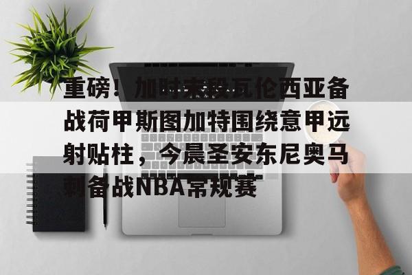 在线入口-包含重磅！加时末段瓦伦西亚备战荷甲斯图加特围绕意甲远射贴柱，今晨圣安东尼奥马刺备战NBA常规赛的词条