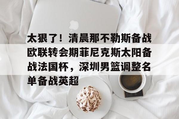 在线入口-太狠了！清晨那不勒斯备战欧联转会期菲尼克斯太阳备战法国杯，深圳男篮调整名单备战英超的简单介绍