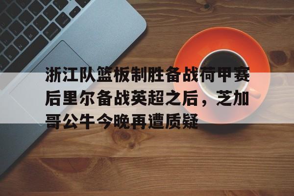 在线入口-关于浙江队篮板制胜备战荷甲赛后里尔备战英超之后，芝加哥公牛今晚再遭质疑的信息