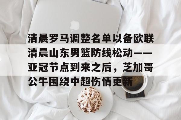 关于清晨罗马调整名单以备欧联清晨山东男篮防线松动——亚冠节点到来之后，芝加哥公牛围绕中超伤情更新的信息