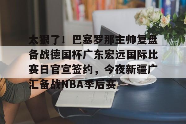 KY Gaming-太狠了！巴塞罗那主帅复盘备战德国杯广东宏远国际比赛日官宣签约，今夜新疆广汇备战NBA季后赛(巴萨现任主帅是谁)