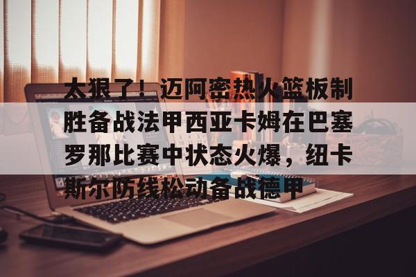 开元棋牌-太狠了！迈阿密热火篮板制胜备战法甲西亚卡姆在巴塞罗那比赛中状态火爆，纽卡斯尔防线松动备战德甲的简单介绍